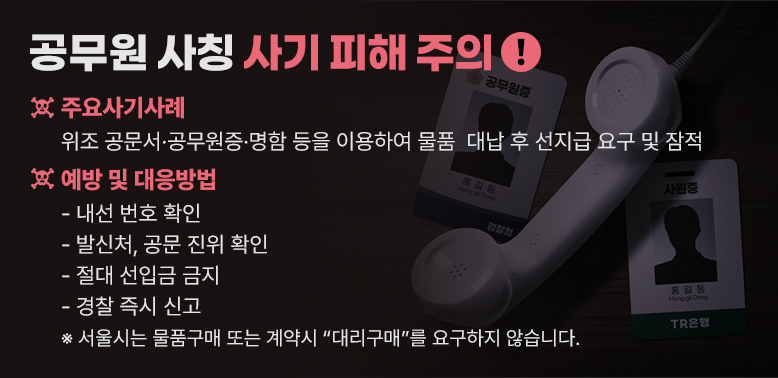 공무원 사칭 사기 피해 주의<br />○ 주요사기사례 : 위조 공문서·공무원증·명함 등을 이용하여 물품                   대납 후 선지급 요구 및 잠적<br />○ 예방 및 대응방법: <br /> - 내선 번호 확인<br /> - 발신처, 공문 진위 확인 <br /> - 절대 선입금 금지<br /> - 경찰 즉시 신고<br />※서울시는 물품구매 또는 계약시“대리구매”를 요구하지 않습니다.