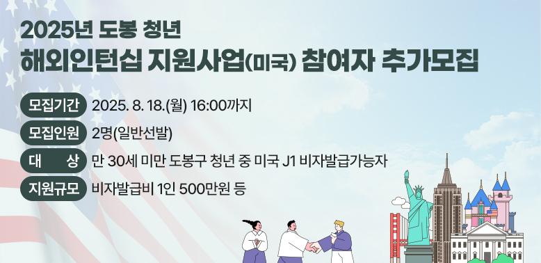 「2025년 도봉 청년 해외인턴십 지원사업(미국)」 참여자 추가모집 ○ 모집기간: 2025. 8. 18.(월) 16:00까지 ○ 모집인원: 2명(일반선발) ○ 대    상: 만 30세 미만 도봉구 청년 중 미국 J1 비자발급가능자 ○ 지원규모: 비자발급비 1인 500만원 등 ○ 지원내용: 역량강화교육, 기업매칭, 비자발급절차 지원 등