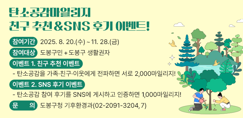 탄소공감마일리지 친구 추천 & SNS 후기 이벤트!<br />○ 참여기간: 2025. 8. 20.(수) ~ 11. 28.(금)<br />○ 참여대상: 도봉구민 + 도봉구 생활권자<br />○ 이벤트 1. 친구 추천 이벤트<br />○ 이벤트 2. SNS 후기 이벤트<br />○ 문   의: 도봉구청 기후환경과 02-2091-3204,7