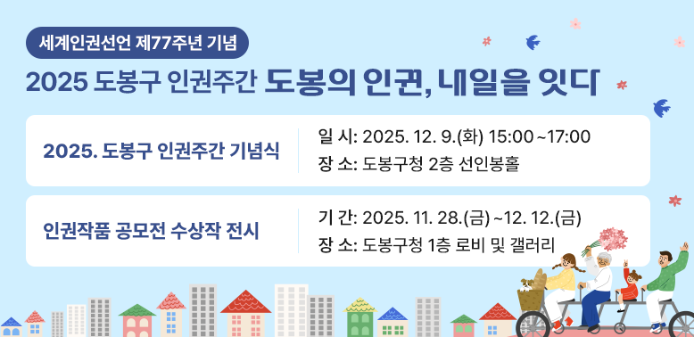2025 도봉구 인권주간<br />2025. 도봉구 인권주간 기념식<br />   - 일시: 2025. 12. 9.(화) 15:00 ~ 17:00<br />   - 장소: 도봉구청 2층 선인봉홀<br />   - 내용: 2025년 도봉구 인권주간 기념식  ※ 수어통역 지원<br /><br /><br />? 인권작품 공모전 수상작 전시<br />   - 기간: 2025. 11. 28.(금) ∼ 12. 12.(금)<br />   - 장소: 도봉구청 1층 로비 및 갤러리 <br /><br />☎ 문의: 도봉구청 감사담당관(02-2091-2074)
