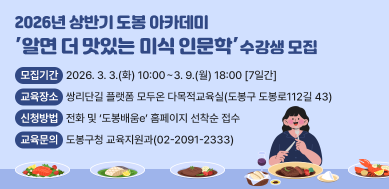 2026년 상반기 도봉 아카데미 수강생 모집<br />알면 더 맛있는 미식 인문학<br />□ 모집기간: 2026. 3. 3.(화) 10:00 ~ 3. 9.(월) 18:00 [7일간]□ 모집대상:?도봉구민 누구나□ 교육장소: 쌍리단길 플랫폼 모두온 다목적교육실(도봉구 도봉로112길 43)□ 신청방법: 전화 및 “도봉배움e” 홈페이지 선착순 접수<br />