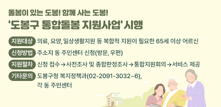 돌봄이 있는 도봉! 함께 사는 도봉! '도봉구 통합돌봄 지원사업' 시행<br />○ 지원대상 : 의료, 요양, 일상생활지원 등 복합적 지원이 필요한 65세 이상 어르신<br />○ 신청방법: 주소지 동 주민센터 신청(방문, 우편)<br />○ 지원절차: 신청 접수→사전조사 및 종합판정조사→통합지원회의→서비스 제공<br />○ 기타문의: 도봉구청 복지정책과(02-2091-3032~6), 각 동 주민센터