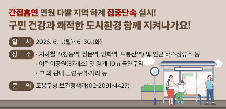 ○일 시: 2026. 6. 1.(월) ~ 6. 30.(화)<br />○장 소<br /> ·지하철역(창동역,쌍문역,방학역,도봉산역) 및 인근 버스정류소 등<br /> ·어린이공원(37개소) 및 경계 10m 금연구역 <br /> ·그 외 관내 금연구역·거리 등<br />○내 용: 금연 단속원 현장 순찰 및 집중단속 등 <br /> ※2026년 3,4분기 집중단속 계속 실시 예정(장소 변동 가능)<br /><br />☎ 문의: 도봉구청 보건정책과(02-2091-4427)