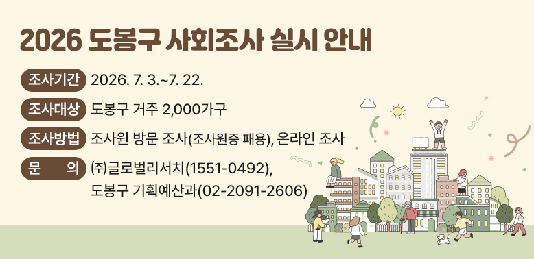 2026 도봉구 사회조사 실시 안내<br />○ 조사기간: 2026. 7. 3.~7. 22. <br /> ○ 조사대상: 도봉구 거주 2,000가구<br />(해당 가구 내 만 15세 이상 모든 가구원)<br />○ 조사방법: 조사원 방문 조사(조사원증 패용), 온라인 조사<br />○ 문의: ㈜글로벌리서치 ☎1551-0492<br />도봉구 기획예산과 ☎02-209