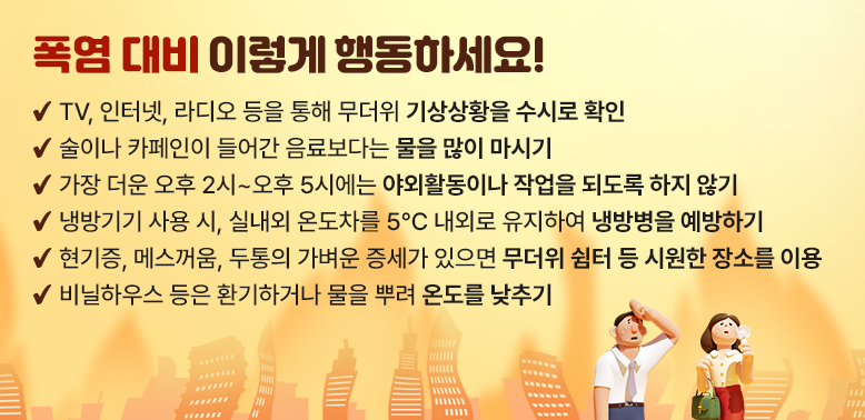 2026년 폭염행동요령 안내<br />① TV, 인터넷, 라디오 등을 통해 무더위 기상상황을 수시로 확인<br />·② 술이나 카페인이 들어간 음료보다는 물을 많이 마시기<br />·③ 가장 더운 오후 2시~오후 5시에는 야외활동이나 작업을 되도록 하지 않기<br />·④ 냉방기기 사용 시, 실내외 온도차를 5℃ 내외로 유지하여 냉방병을 예방하기<br />     ※ 적정 실내 냉방온도: 26~28℃