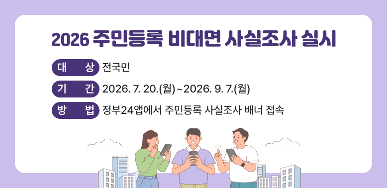 2026 주민등록 비대면 사실조사 실시<br />대상: 전국민<br />기간: 2026. 7. 20. ~ 9. 7.<br />방법: 정부24앱에서 주민등록 사실조사 배너 접속