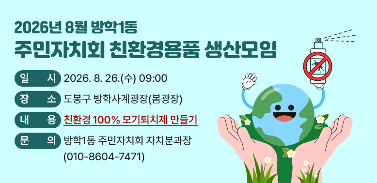 2026년 8월 방학1동 주민자치회 친환경용품 만들기<br />□ 일    시: 2026. 8. 26.(수) 09:00<br />□ 장    소: 도봉구 방학사계광장(봄광장)<br />□ 대    상: 100명(도봉구 주민 누구나, 선착순 접수)<br />□ 내    용: 친환경 100% 모기퇴치제 만들기<br />□ 문    의: 방학1동 주민자치회 자치분과장(☎ 010-8604-7471)
