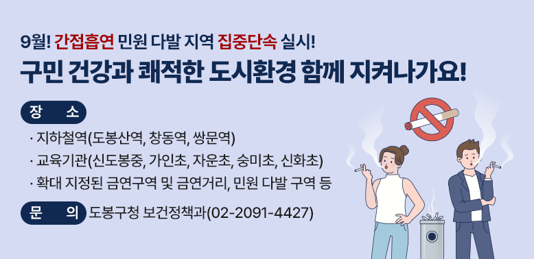 간접흡연 민원다발 지역 집중단속 실시<br />○일 시: 2026. 9. 1.(화) ~ 9. 30.(수)<br />○장 소<br /> ·지하철역(도봉산역, 창동역, 쌍문역)<br /> ·교육기관(신도봉중, 가인초, 자운초, 숭미초, 신화초)<br /> ·확대 지정된 금연구역 및 금연거리, 민원 다발 구역 등<br />○내 용: 출퇴근 및 등하교 시간대 금연 단속원 현장 순찰<br /> ※연중 분기별 집중단속 실시 예정(장소 변동 가능)<br /><br />☎ 문의: 도봉구청 보건정책과(02-2091-4427)