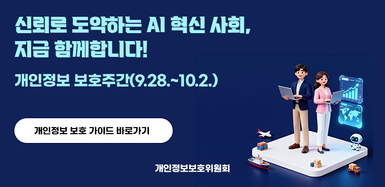신뢰로 도약하는 AI 혁신 사회, 지금 함께합니다! 개인정보 보호주간 (9.28. ~ 10.2.) 개인정보 보호 가이드 바로가기 개인정보보호위원회