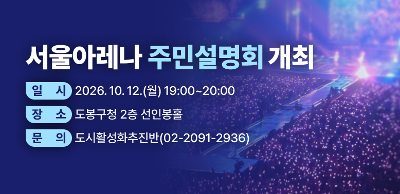 서울아레나 주민설명회 개최<br />□ 일    시: 2026. 10. 12.(월) 19:00~20:00 <br /> □ 장    소: 도봉구청 2층 선인봉홀<br /> □ 주요내용: 서울아레나 사업 개요 및 향후 운영방안, 주민 질의응답 등 <br /> □ 주최·주관: 도봉구 / ㈜서울아레나<br /> □ 문    의: 도시활성화추진반(02-2091-2936)