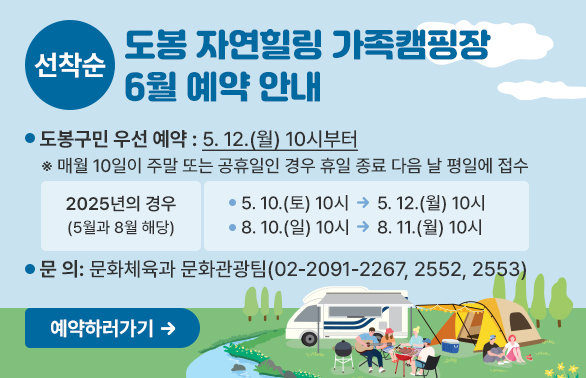 도봉 자연힐링 가족캠핑장 6월 예약 안내<br />?? 도봉구민 우선 예약: 5. 12.(월) 10시부터<br />  ※ 매월 10일이 주말 또는 공휴일인 경우 휴일 종료 다음 날 평일에 접수<br />  <br /> - 2025년의 경우(5월과 8월 해당) <br />    ? 5. 10.(토) 10시 → 5. 12.(월) 10시<br />    ? 8. 10.(일) 10시 → 8. 11.(월) 10시<br />  <br /> ?? 문    의: ☎02-2091-2267/2552/2553(문화체육과 문화관광팀)