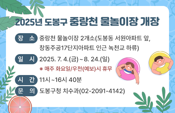 2025년 도봉구 중랑천 물놀이장 개장<br />- 장소: 중랑천 물놀이장 2개소(도봉동 서원아파트 앞, 창동주공17단지아파트 인근 녹천교 하류)<br />- 일시: 2025.7.4.(금)~8.24.(일) *매주 화요일/우천(예보)시 휴무<br />- 시간: 11시~16시40분 <br />문의: 도봉구청 치수과(02-2091-4142)