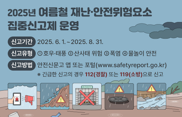 2025년 여름철 재난 · 안전위험요소 집중신고제 운영 <br />□ 신고기간 : 2025. 6. 1.  ~ 2025. 8. 31. <br />□ 신고유형 : ① 호우·태풍 ② 산사태 위험 ③ 폭염 ④ 물놀이 안전<br />□ 신고방법 :?안전신문고 앱 또는 포털(www.safetyreport.go.kr)