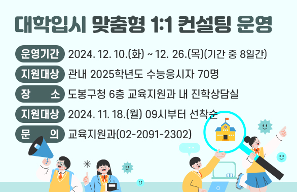 대학입시 맞춤형 1:1 컨설팅 운영<br />O 운영기간: 2024. 12. 10.(화)~12. 26.(목) (기간 중 8일간)<br />O 지원대상: 관내 2025학년도 수능응시자 70명<br />O 장   소: 도봉구청 6층 교육지원과 내 진학상담실<br />O 신청기간: 2024. 11. 18.(월) 09시부터 선착순<br />O 문   의: 교육지원과(02-2091-2302)