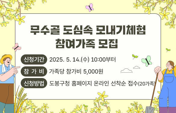 025년 무수골 도심 속 모내기체험 참여가족 모집<br />- 신청기간: 2025. 5. 14.(수) 10:00부터<br />- 참 가 비: 가족당 참가비 5,000원<br />- 신청방법: 도봉구청 홈페이지 온라인 선착순 접수(20가족)