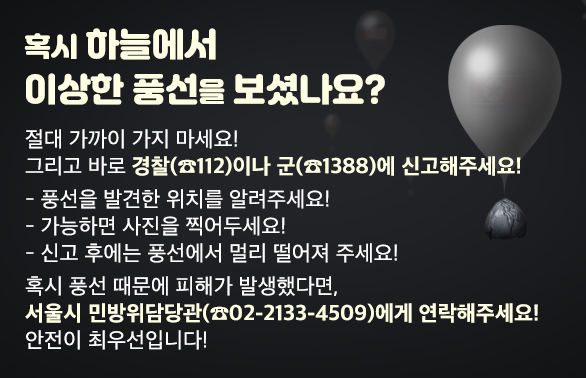 북한 쓰레기 풍선 발견 시 안전한 대처 방법<br />① 풍선에 직접 접근·접촉하지 말 것<br />② 발견 시 경찰(☎112) 및 軍(☎1388) 신고, 신고 간 발생위치 기록 및 사진 촬영<br />③ 신고 후 현장에서 멀리 떨어지기<br />쓰레기 풍선으로 인한 피해 발생 시 조치방법<br />① 서울시 민방위담당관(☎02-2133-4509) 연락 후 필요문서 작성 및 자료 제출