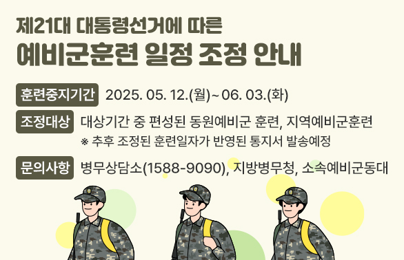 제21대 대통령선거에 따른 예비군푼련 일정조정안내<br /> - 훈련중지기간 : 2025.05.12(월). ~ 06.03(화).<br /> - 조정대상 : 대상기간 중 편성된 동원예비군 훈련, 지역예비군훈련<br />  ※추후 조정된 훈련일자가 반영된 통지서 발송예정<br /> - 문의사항 : 병무상담소(1588-9090), 지방병무청, 소속예비군동대